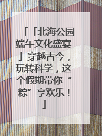 「北海公园端午文化盛宴」穿越古今，玩转科学，这个假期带你“粽”享欢乐！