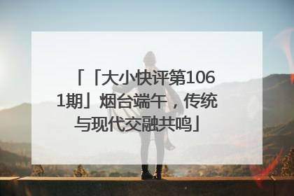 「大小快评第1061期」烟台端午，传统与现代交融共鸣