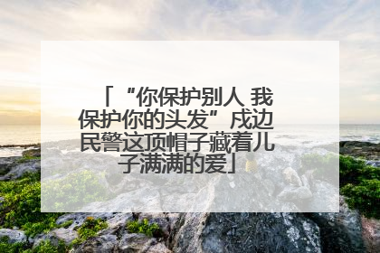 “你保护别人 我保护你的头发”戍边民警这顶帽子藏着儿子满满的爱