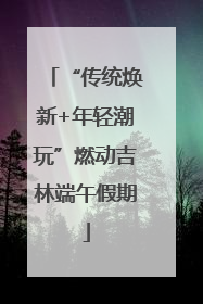“传统焕新+年轻潮玩”燃动吉林端午假期
