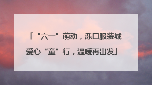 “六一”萌动，泺口服装城爱心“童”行，温暖再出发