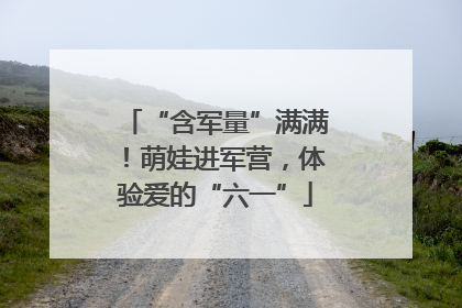 “含军量”满满！萌娃进军营，体验爱的“六一”