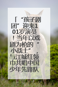 “孩子剧团”迎来101岁演员！当年以戏剧为枪的“小战士”，与江城红领巾共唱中国少年先锋队队歌