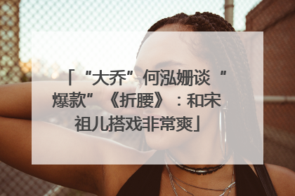 “大乔”何泓姗谈“爆款”《折腰》：和宋祖儿搭戏非常爽