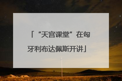 “天宫课堂”在匈牙利布达佩斯开讲