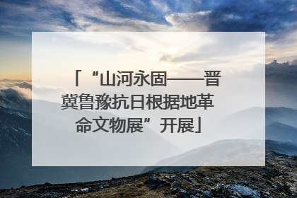 “山河永固——晋冀鲁豫抗日根据地革命文物展”开展