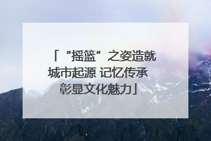 “摇篮”之姿造就城市起源 记忆传承彰显文化魅力