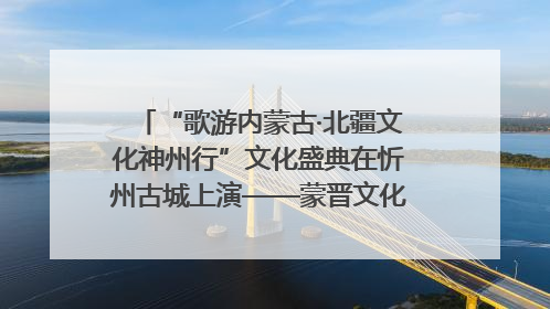 “歌游内蒙古·北疆文化神州行”文化盛典在忻州古城上演——蒙晋文化交融共谱文旅融合新篇