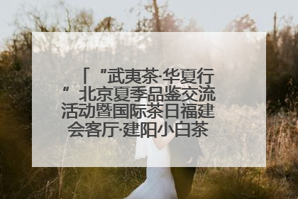 “武夷茶·华夏行”北京夏季品鉴交流活动暨国际茶日福建会客厅·建阳小白茶品牌推介会启幕！