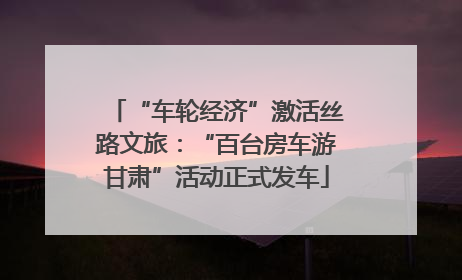 “车轮经济”激活丝路文旅：“百台房车游甘肃”活动正式发车