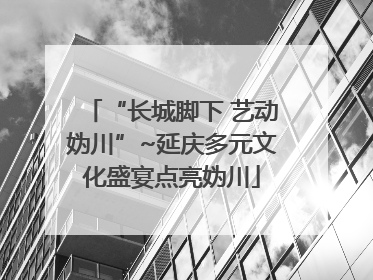 “长城脚下 艺动妫川”~延庆多元文化盛宴点亮妫川