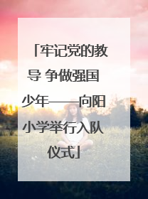 牢记党的教导 争做强国少年——向阳小学举行入队仪式