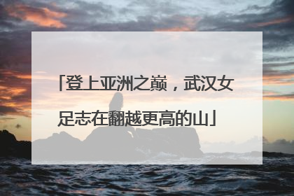 登上亚洲之巅，武汉女足志在翻越更高的山