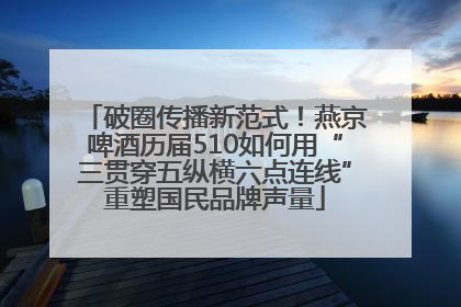 破圈传播新范式！燕京啤酒历届510如何用“三贯穿五纵横六点连线”重塑国民品牌声量