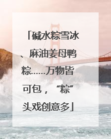碱水粽雪冰、麻油姜母鸭粽……万物皆可包，“粽”头戏创意多