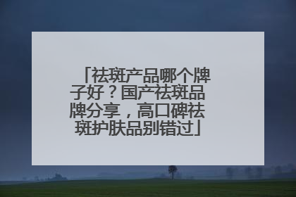 祛斑产品哪个牌子好？国产祛斑品牌分享，高口碑祛斑护肤品别错过