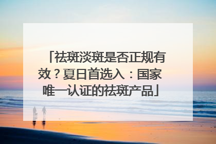 祛斑淡斑是否正规有效？夏日首选入：国家唯一认证的祛斑产品