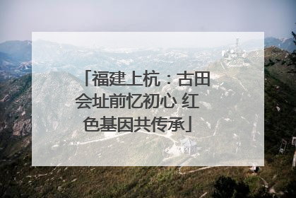 福建上杭：古田会址前忆初心 红色基因共传承
