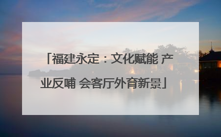福建永定：文化赋能 产业反哺 会客厅外育新景
