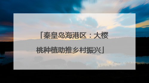 秦皇岛海港区：大樱桃种植助推乡村振兴