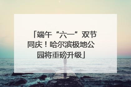 端午“六一”双节同庆！哈尔滨极地公园将重磅升级