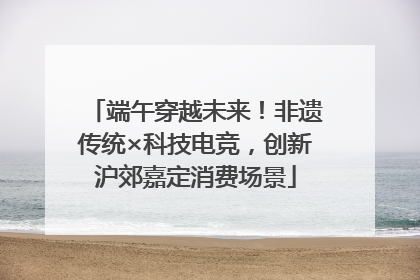 端午穿越未来！非遗传统×科技电竞，创新沪郊嘉定消费场景