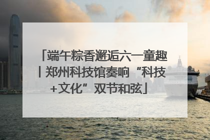 端午粽香邂逅六一童趣丨郑州科技馆奏响“科技+文化”双节和弦