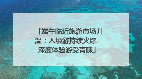端午临近旅游市场升温：入境游持续火爆 深度体验游受青睐