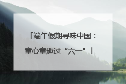 端午假期寻味中国：童心童趣过“六一”