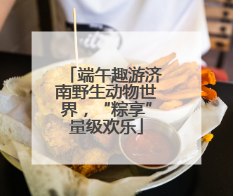 端午趣游济南野生动物世界，“粽享”量级欢乐