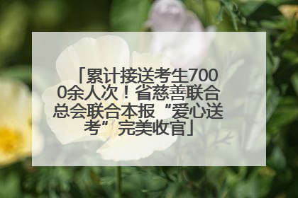 累计接送考生7000余人次！省慈善联合总会联合本报“爱心送考”完美收官