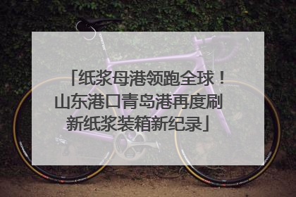 纸浆母港领跑全球！山东港口青岛港再度刷新纸浆装箱新纪录