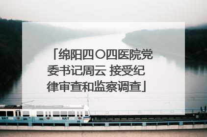 绵阳四〇四医院党委书记周云 接受纪律审查和监察调查