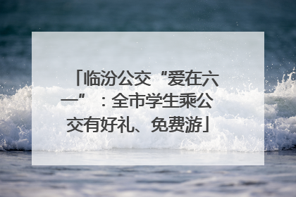 临汾公交“爱在六一”：全市学生乘公交有好礼、免费游