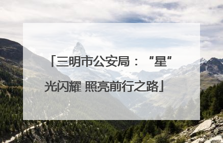 三明市公安局：“星”光闪耀 照亮前行之路