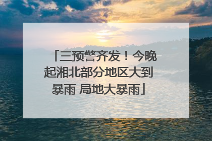 三预警齐发！今晚起湘北部分地区大到暴雨 局地大暴雨