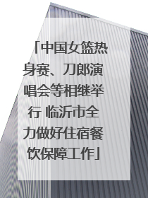 中国女篮热身赛、刀郎演唱会等相继举行 临沂市全力做好住宿餐饮保障工作