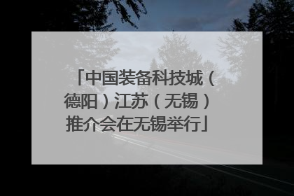 中国装备科技城（德阳）江苏（无锡）推介会在无锡举行