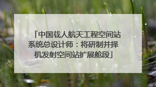 中国载人航天工程空间站系统总设计师：将研制并择机发射空间站扩展舱段