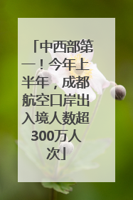 中西部第一！今年上半年，成都航空口岸出入境人数超300万人次