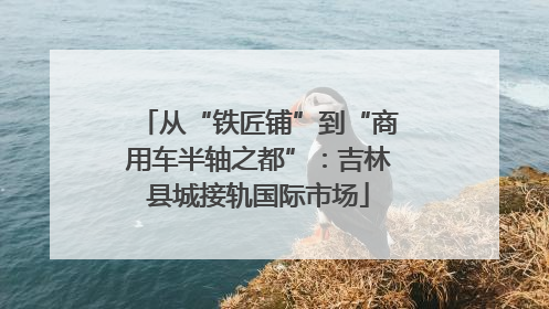 从“铁匠铺”到“商用车半轴之都”：吉林县城接轨国际市场
