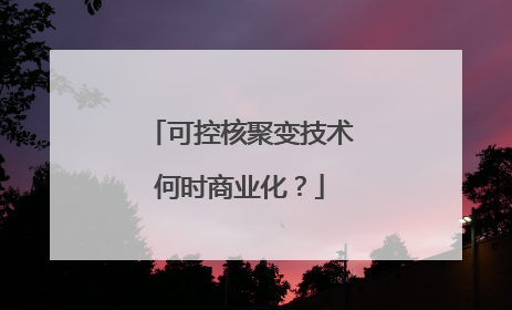 可控核聚变技术何时商业化？