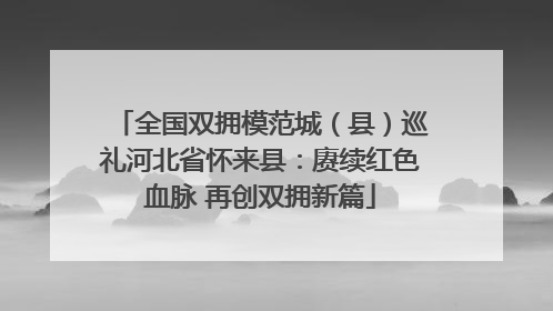 全国双拥模范城（县）巡礼河北省怀来县：赓续红色血脉 再创双拥新篇