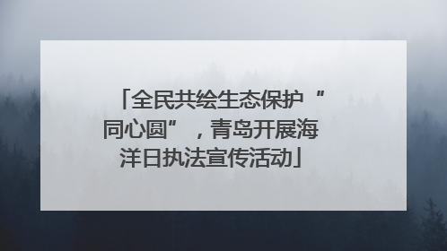 全民共绘生态保护“同心圆”，青岛开展海洋日执法宣传活动