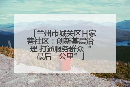 兰州市城关区甘家巷社区：创新基层治理 打通服务群众“最后一公里”