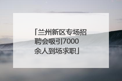 兰州新区专场招聘会吸引7000余人到场求职