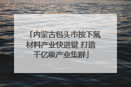 内蒙古包头市按下氟材料产业快进键 打造千亿级产业集群