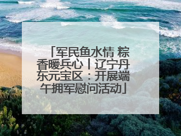 军民鱼水情 粽香暖兵心丨辽宁丹东元宝区：开展端午拥军慰问活动