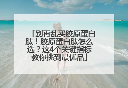 别再乱买胶原蛋白肽！胶原蛋白肽怎么选？这4个关键指标教你挑到最优品