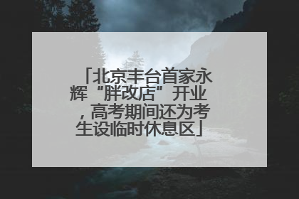 北京丰台首家永辉“胖改店”开业，高考期间还为考生设临时休息区
